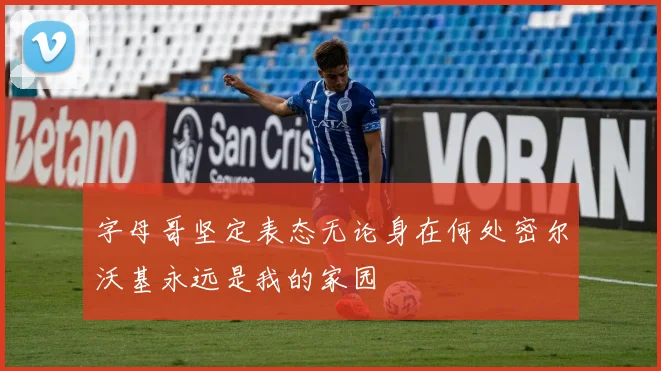 字母哥坚定表态无论身在何处密尔沃基永远是我的家园