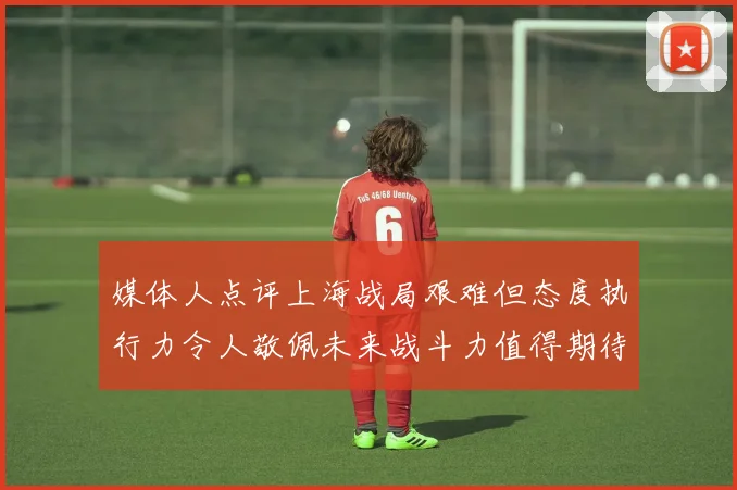 媒体人点评上海战局艰难但态度执行力令人敬佩未来战斗力值得期待