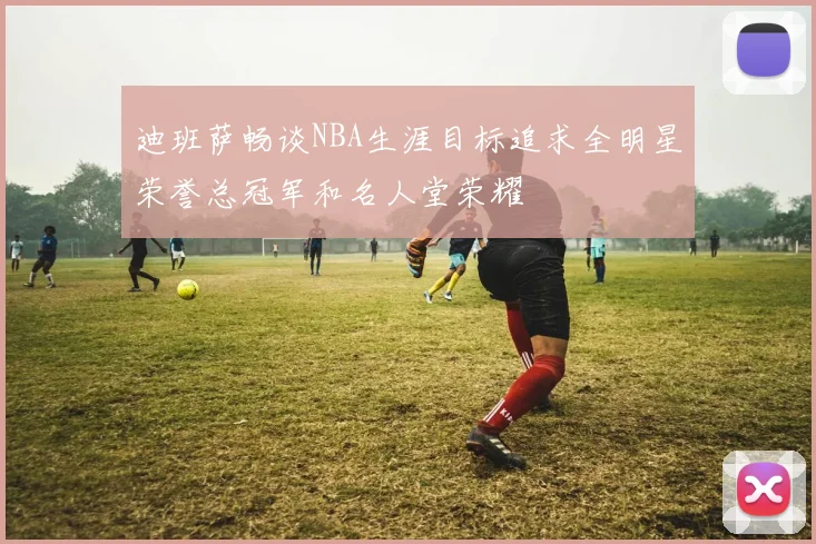 迪班萨畅谈NBA生涯目标追求全明星荣誉总冠军和名人堂荣耀