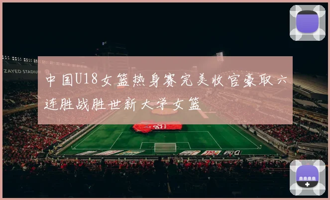 中国U18女篮热身赛完美收官豪取六连胜战胜世新大学女篮