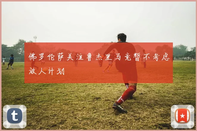 佛罗伦萨关注鲁杰里马竞暂不考虑放人计划