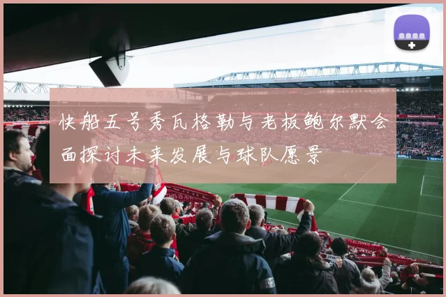 快船五号秀瓦格勒与老板鲍尔默会面探讨未来发展与球队愿景