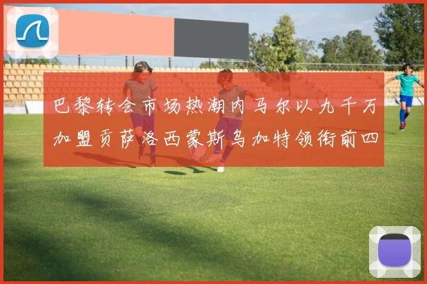 巴黎转会市场热潮内马尔以九千万加盟贡萨洛西蒙斯乌加特领衔前四