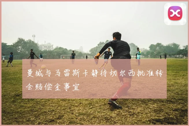 曼城与马雷斯卡静待切尔西批准转会赔偿金事宜
