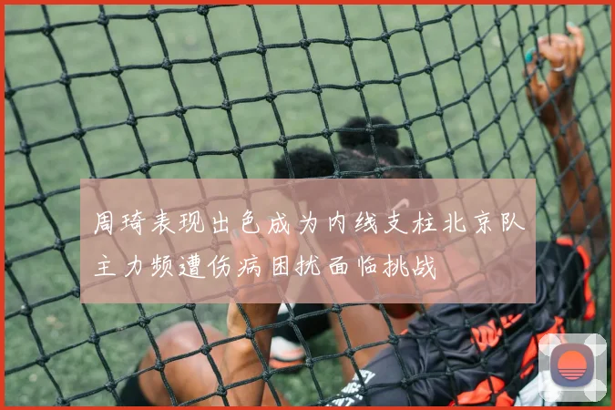 周琦表现出色成为内线支柱北京队主力频遭伤病困扰面临挑战
