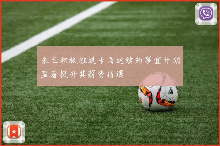 米兰积极推进卡马达续约事宜计划显著提升其薪资待遇