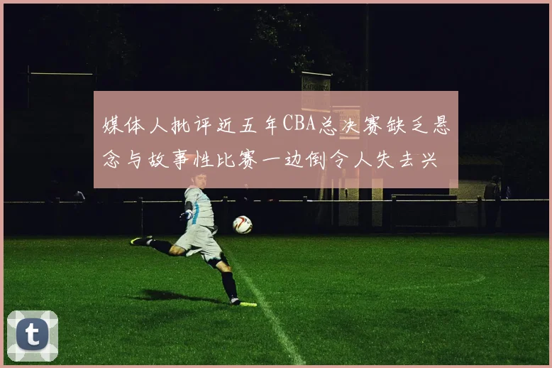 媒体人批评近五年CBA总决赛缺乏悬念与故事性比赛一边倒令人失去兴趣