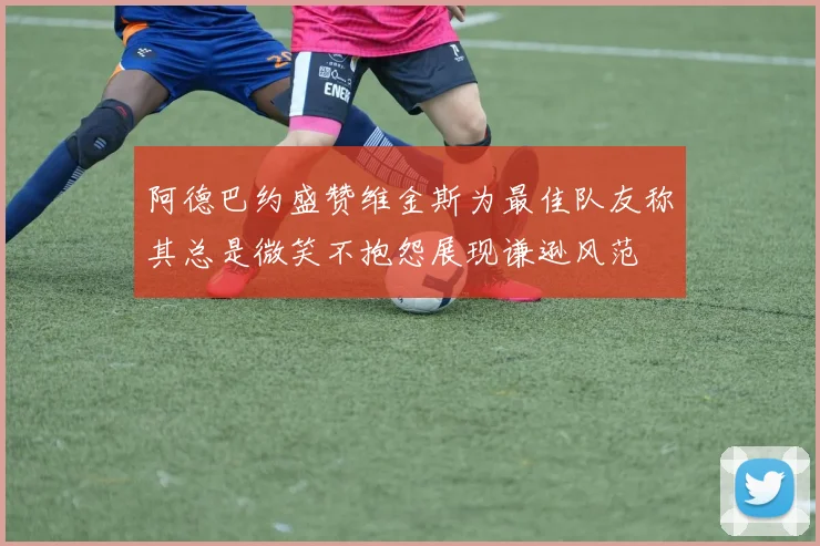阿德巴约盛赞维金斯为最佳队友称其总是微笑不抱怨展现谦逊风范