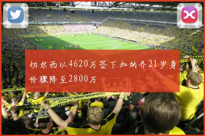 切尔西以4620万签下加纳乔21岁身价骤降至2800万