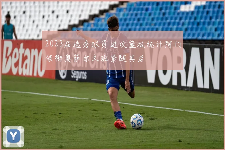 2023届选秀球员进攻篮板统计阿门领衔奥萨尔文班紧随其后