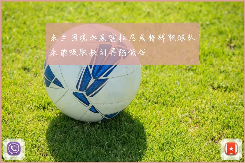 米兰困境加剧富拉尼或将辞职球队未能吸取教训再陷低谷