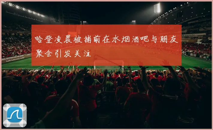 哈登凌晨被捕前在水烟酒吧与朋友聚会引发关注
