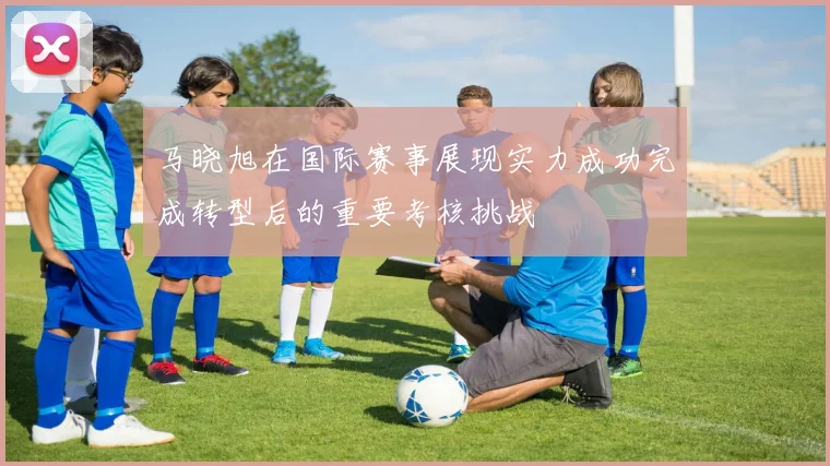 马晓旭在国际赛事展现实力成功完成转型后的重要考核挑战