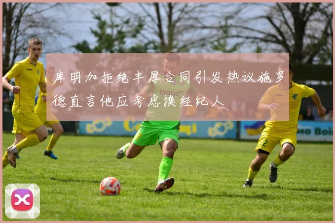 库明加拒绝丰厚合同引发热议施罗德直言他应考虑换经纪人