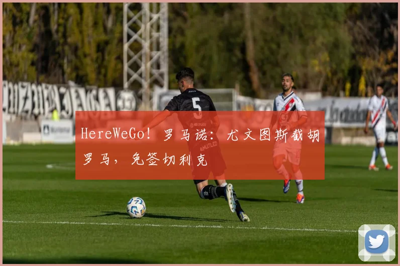HereWeGo！罗马诺：尤文图斯截胡罗马，免签切利克