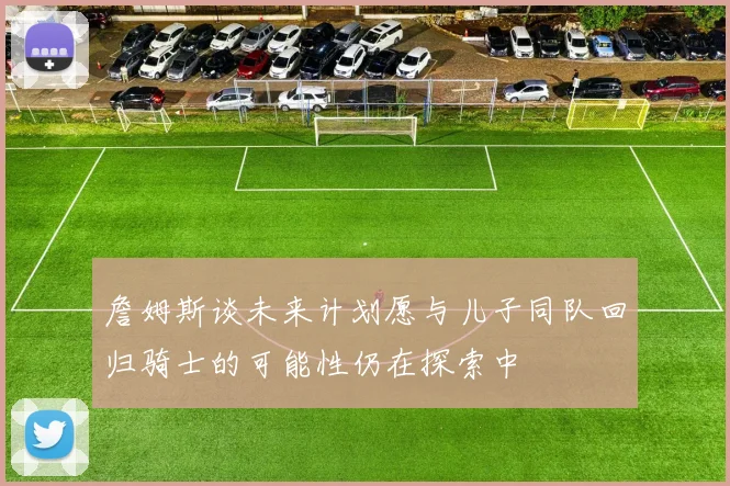 詹姆斯谈未来计划愿与儿子同队回归骑士的可能性仍在探索中