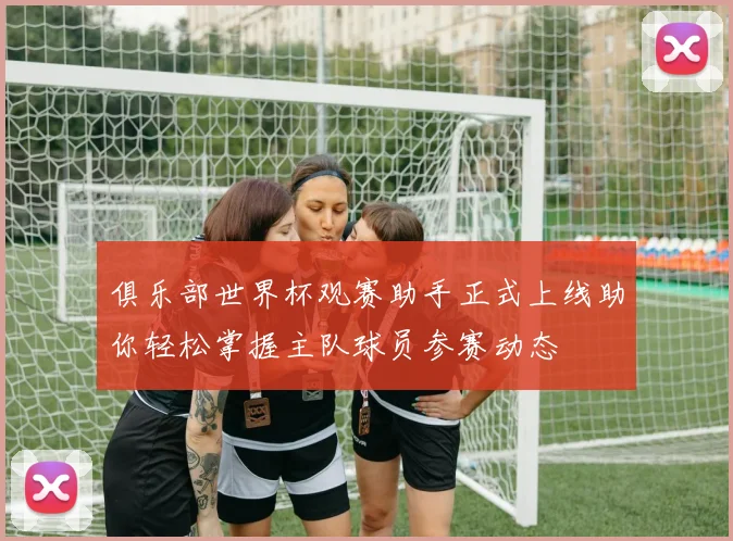 俱乐部世界杯观赛助手正式上线助你轻松掌握主队球员参赛动态