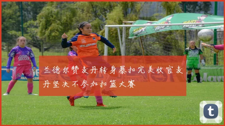 兰德尔赞麦丹转身暴扣完美收官麦丹坚决不参加扣篮大赛