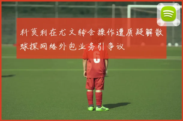 科莫利在尤文转会操作遭质疑解散球探网络外包业务引争议