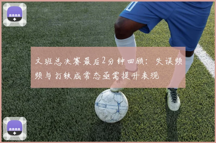 文班总决赛最后2分钟回顾：失误频频与打铁成常态亟需提升表现