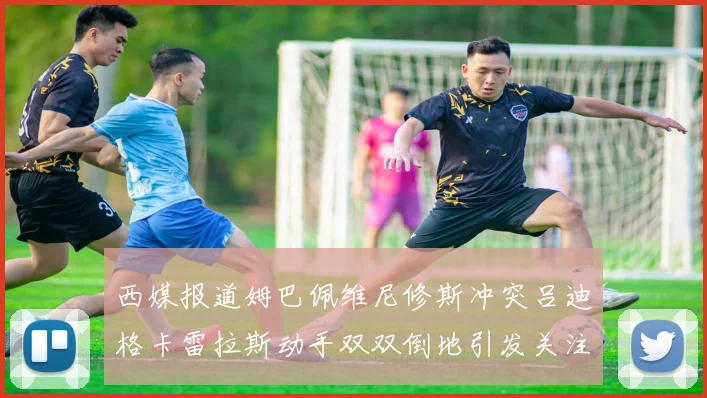 西媒报道姆巴佩维尼修斯冲突吕迪格卡雷拉斯动手双双倒地引发关注