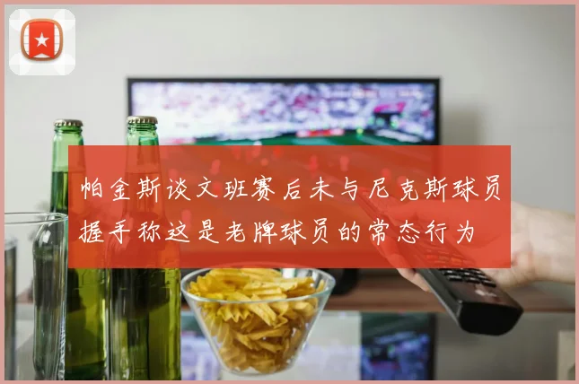 帕金斯谈文班赛后未与尼克斯球员握手称这是老牌球员的常态行为