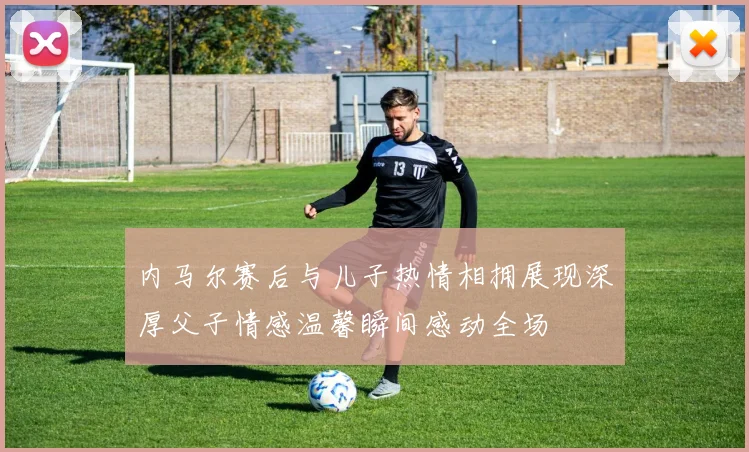 内马尔赛后与儿子热情相拥展现深厚父子情感温馨瞬间感动全场