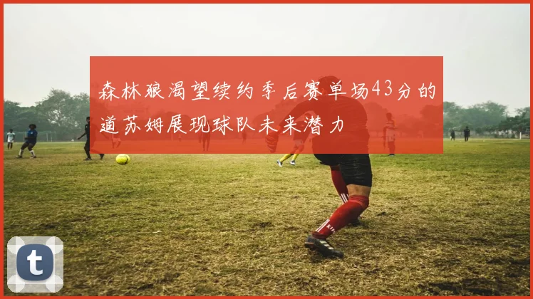 森林狼渴望续约季后赛单场43分的道苏姆展现球队未来潜力