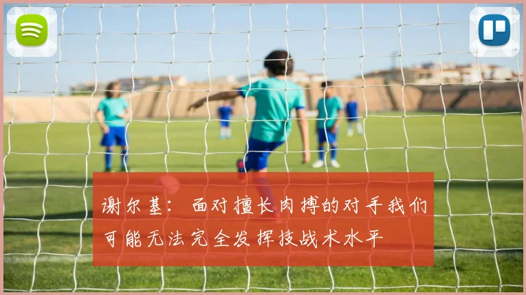 谢尔基：面对擅长肉搏的对手我们可能无法完全发挥技战术水平