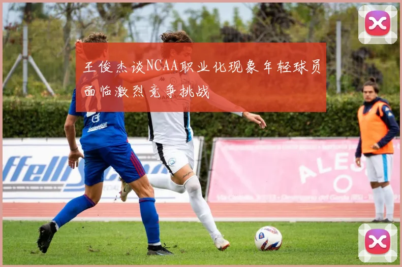 王俊杰谈NCAA职业化现象年轻球员面临激烈竞争挑战