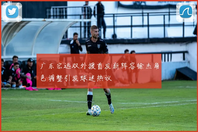 广东宏远双外援首发新阵容徐杰角色调整引发球迷热议