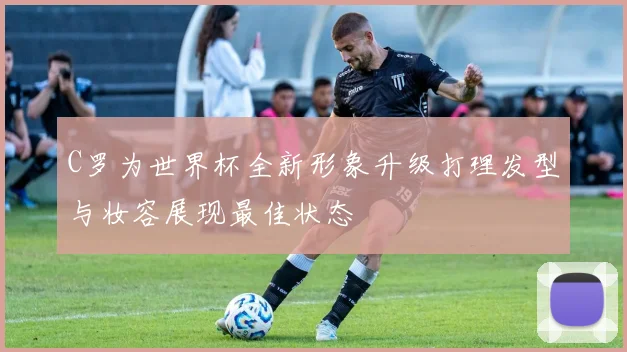 C罗为世界杯全新形象升级打理发型与妆容展现最佳状态