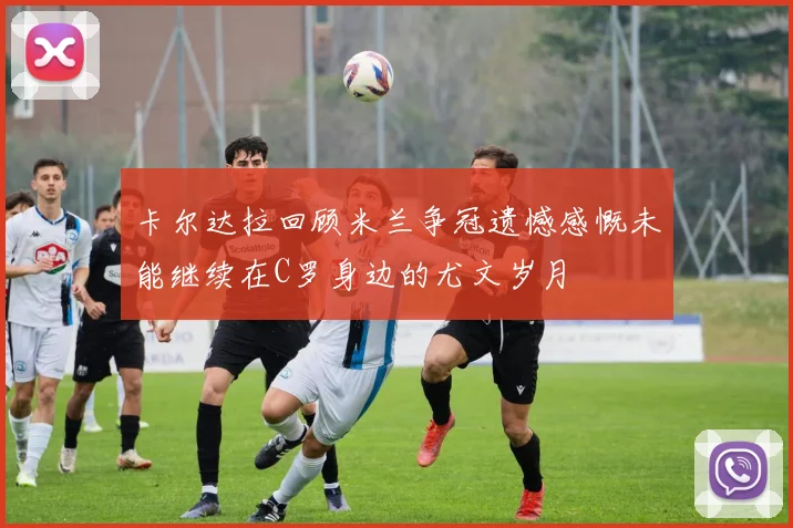 卡尔达拉回顾米兰争冠遗憾感慨未能继续在C罗身边的尤文岁月