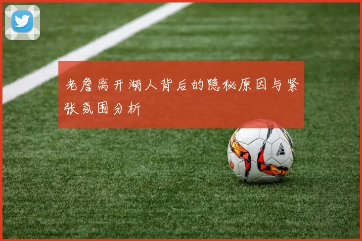 老詹离开湖人背后的隐秘原因与紧张氛围分析