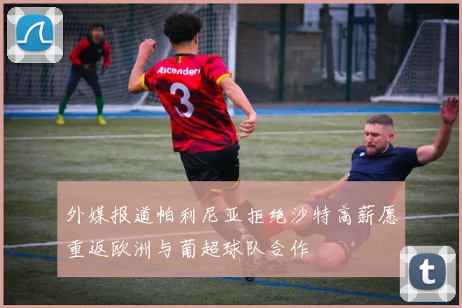 外媒报道帕利尼亚拒绝沙特高薪愿重返欧洲与葡超球队合作