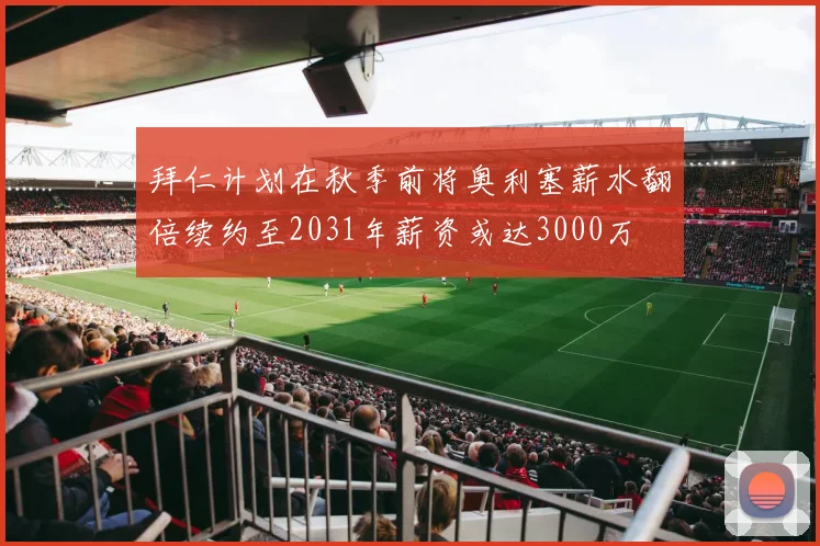 拜仁计划在秋季前将奥利塞薪水翻倍续约至2031年薪资或达3000万
